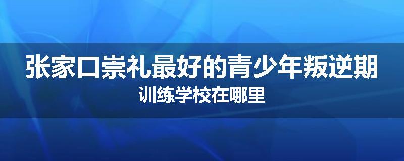 张家口崇礼最好的青少年叛逆期训练学校在哪里