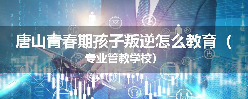 唐山青春期孩子叛逆怎么教育（专业管教学校）