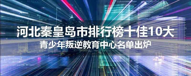 河北秦皇岛市排行榜十佳10大青少年叛逆教育中心名单出炉
