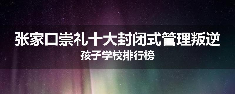张家口崇礼十大封闭式管理叛逆孩子学校排行榜