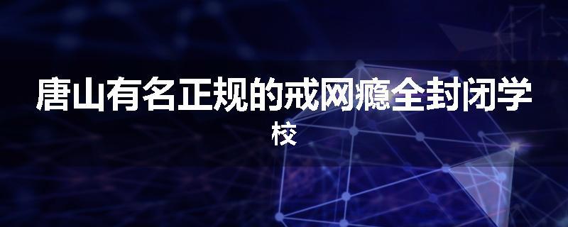 唐山有名正规的戒网瘾全封闭学校