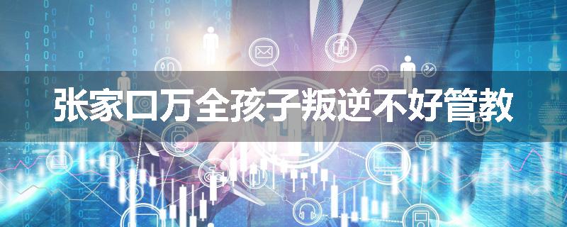 张家口万全孩子叛逆不好管教