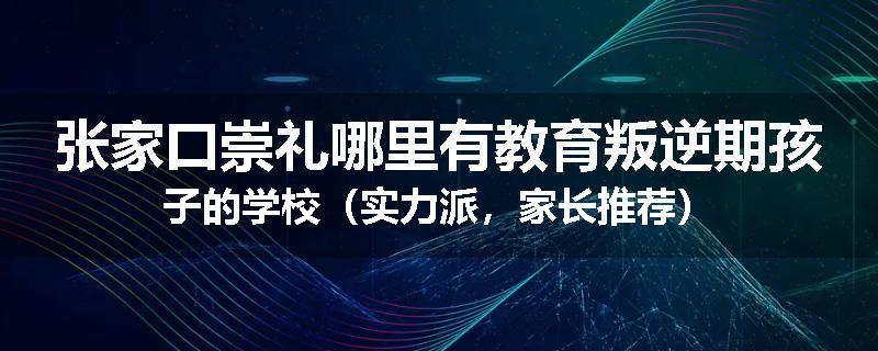 张家口崇礼哪里有教育叛逆期孩子的学校（实力派，家长推荐）