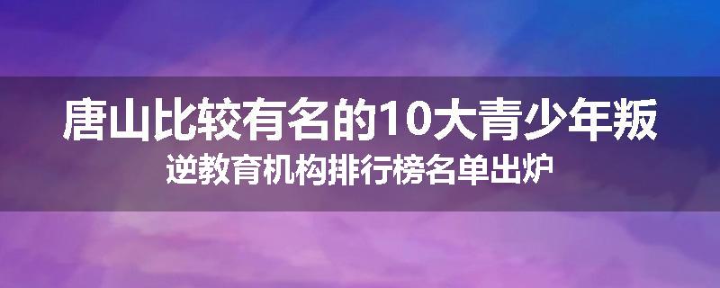 唐山比较有名的10大青少年叛逆教育机构排行榜名单出炉