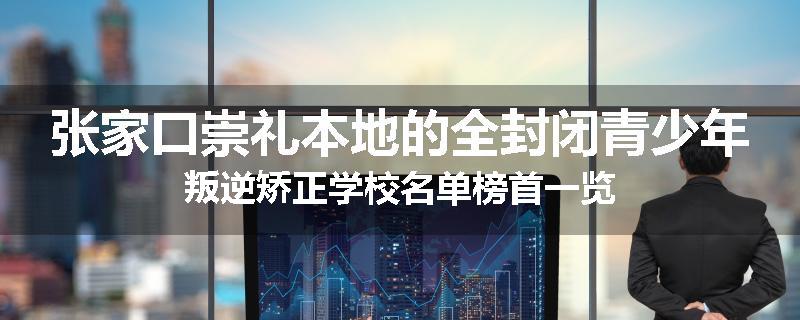 张家口崇礼本地的全封闭青少年叛逆矫正学校名单榜首一览