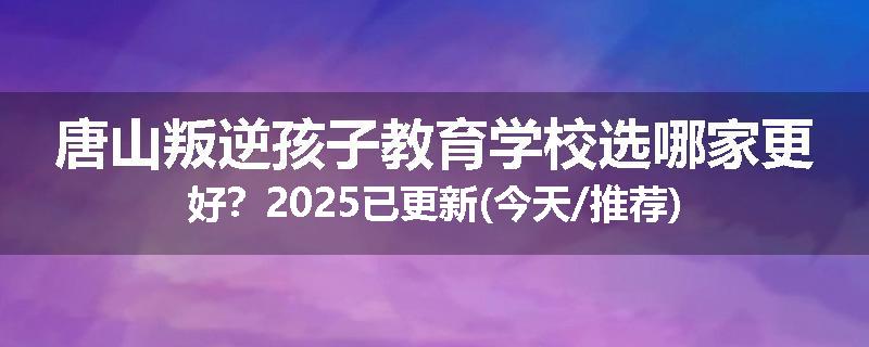 唐山叛逆孩子教育学校选哪家更好？2025已更新(今天/推荐)