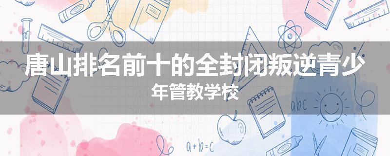 唐山排名前十的全封闭叛逆青少年管教学校