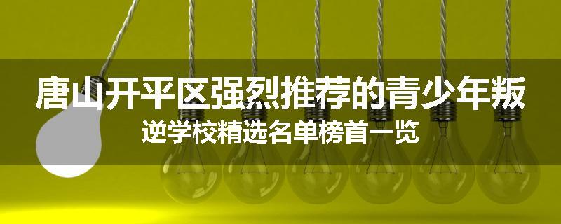 唐山开平区强烈推荐的青少年叛逆学校精选名单榜首一览