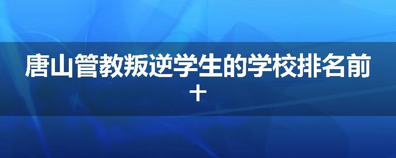 唐山管教叛逆学生的学校排名前十