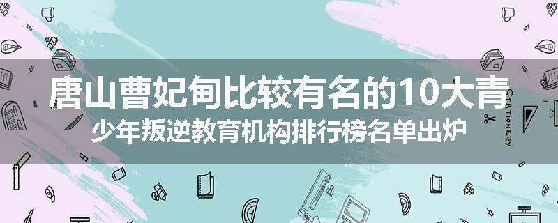 唐山曹妃甸比较有名的10大青少年叛逆教育机构排行榜名单出炉