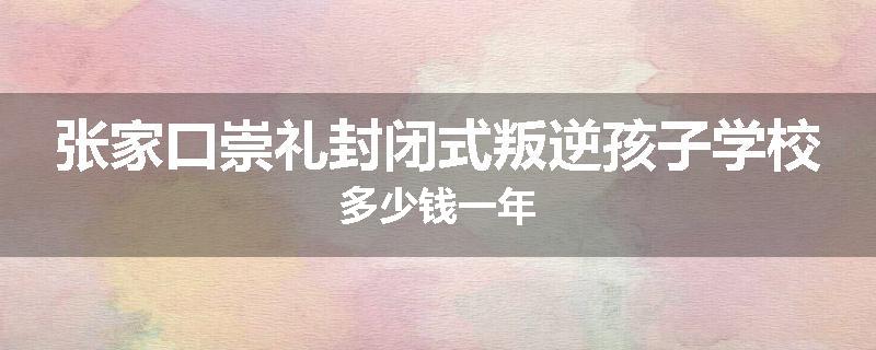 张家口崇礼封闭式叛逆孩子学校多少钱一年