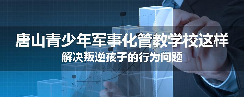 唐山青少年军事化管教学校这样解决叛逆孩子的行为问题