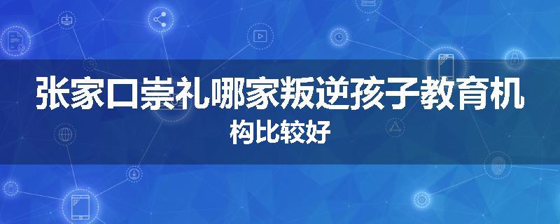 张家口崇礼哪家叛逆孩子教育机构比较好