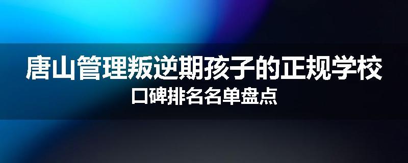 唐山管理叛逆期孩子的正规学校口碑排名名单盘点