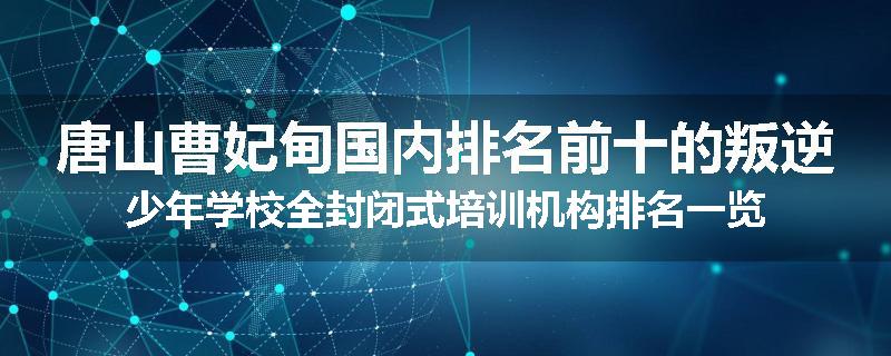 唐山曹妃甸国内排名前十的叛逆少年学校全封闭式培训机构排名一览