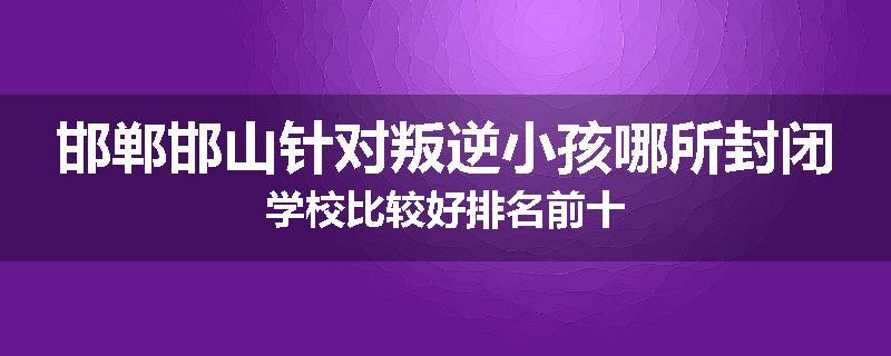 邯郸邯山针对叛逆小孩哪所封闭学校比较好排名前十