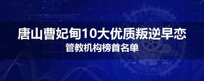 唐山曹妃甸10大优质叛逆早恋管教机构榜首名单
