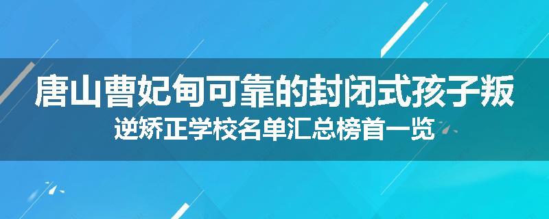 唐山曹妃甸可靠的封闭式孩子叛逆矫正学校名单汇总榜首一览