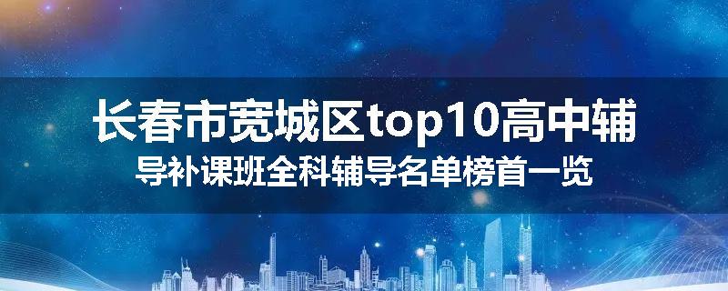 长春市宽城区top10高中辅导补课班全科辅导名单榜首一览