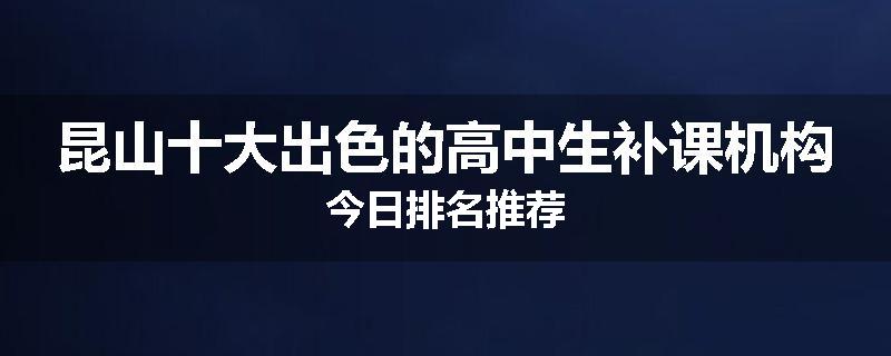 昆山十大出色的高中生补课机构今日排名推荐