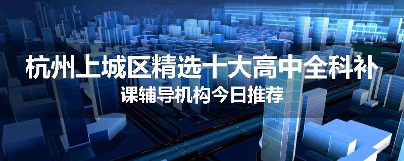 杭州上城区精选十大高中全科补课辅导机构今日推荐