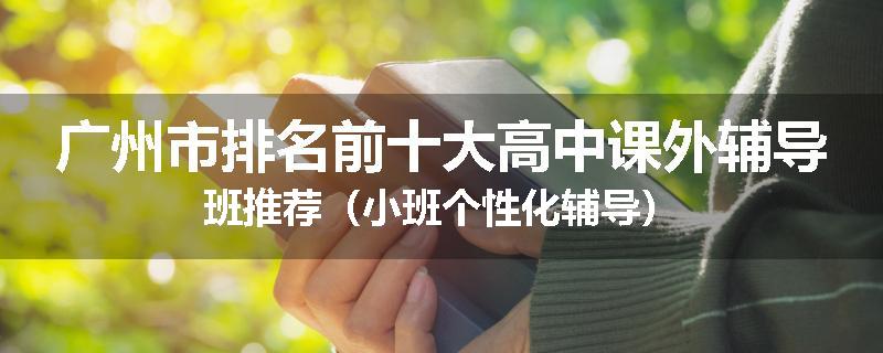 广州市排名前十大高中课外辅导班推荐（小班个性化辅导）