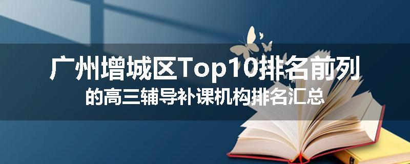 广州增城区Top10排名前列的高三辅导补课机构排名汇总
