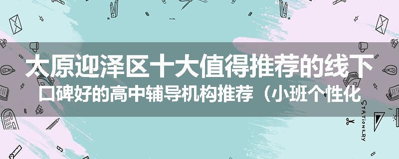 太原迎泽区十大值得推荐的线下口碑好的高中辅导机构推荐（小班个性化辅导）