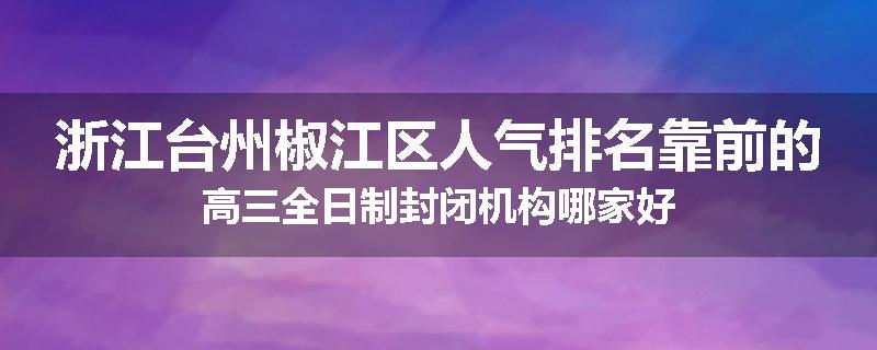 浙江台州椒江区人气排名靠前的高三全日制封闭机构哪家好