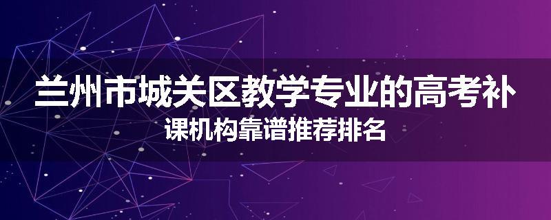 兰州市城关区教学专业的高考补课机构靠谱推荐排名
