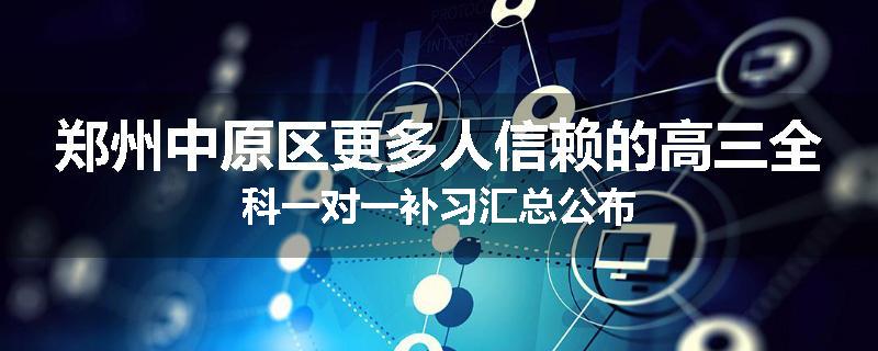 郑州中原区更多人信赖的高三全科一对一补习汇总公布
