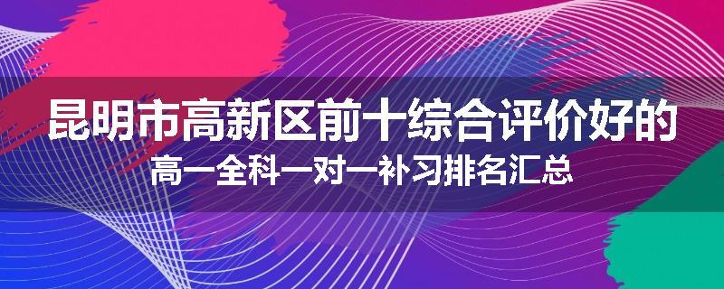 昆明市高新区前十综合评价好的高一全科一对一补习排名汇总