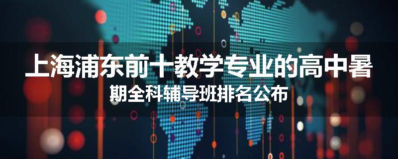 上海浦东前十教学专业的高中暑期全科辅导班排名公布