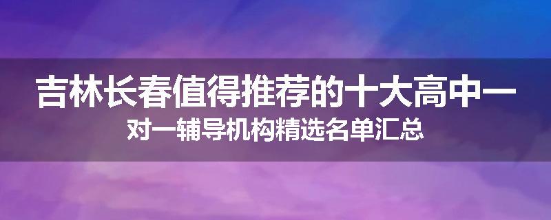 吉林长春值得推荐的十大高中一对一辅导机构精选名单汇总