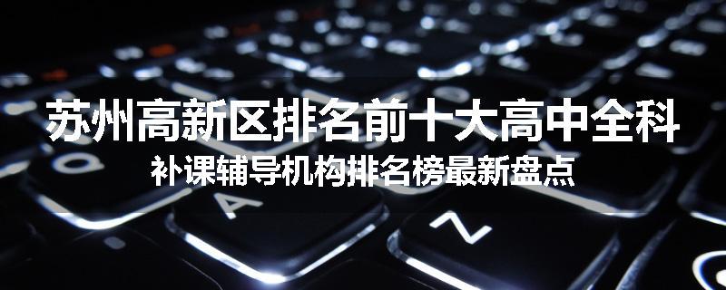 苏州高新区排名前十大高中全科补课辅导机构排名榜最新盘点