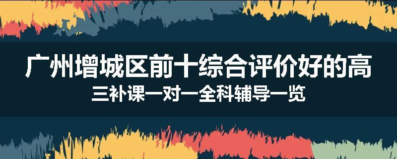 广州增城区前十综合评价好的高三补课一对一全科辅导一览