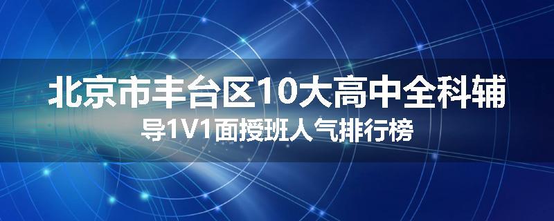 北京市丰台区10大高中全科辅导1V1面授班人气排行榜