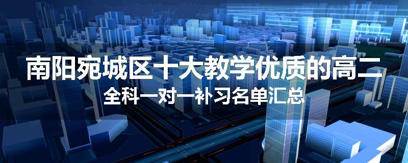 南阳宛城区十大教学优质的高二全科一对一补习名单汇总