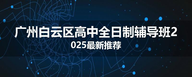 广州白云区高中全日制辅导班2025最新推荐