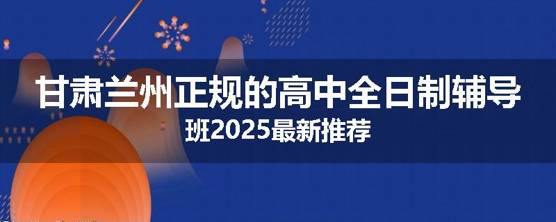 甘肃兰州正规的高中全日制辅导班2025最新推荐