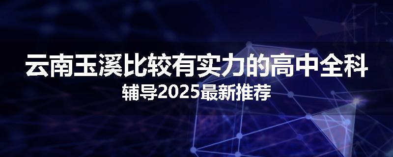 云南玉溪比较有实力的高中全科辅导2025最新推荐