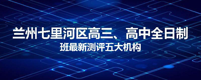 兰州七里河区高三、高中全日制班最新测评五大机构