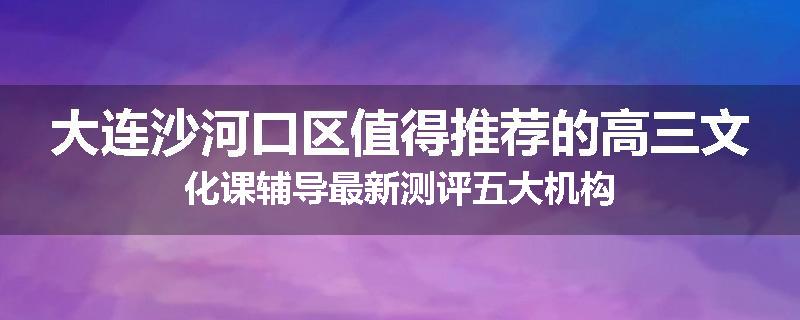 大连沙河口区值得推荐的高三文化课辅导最新测评五大机构