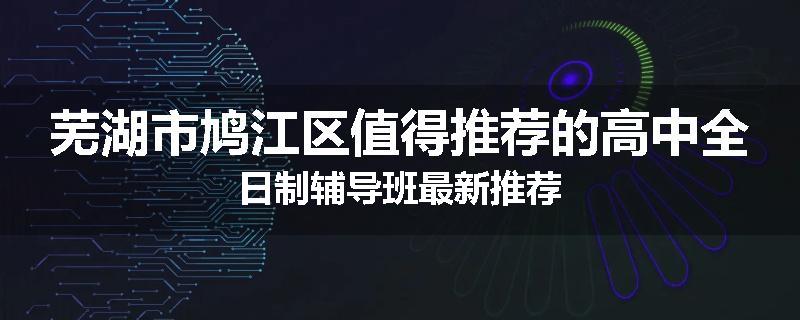芜湖市鸠江区值得推荐的高中全日制辅导班最新推荐