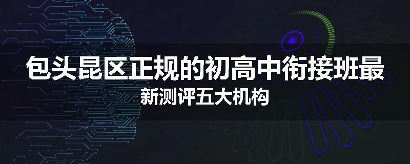 包头昆区正规的初高中衔接班最新测评五大机构