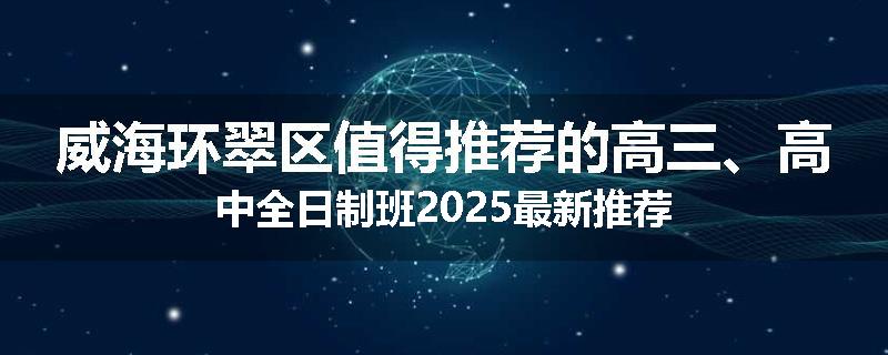威海环翠区值得推荐的高三、高中全日制班2025最新推荐