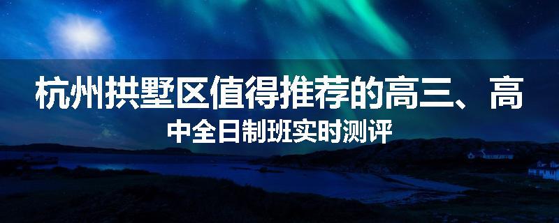 杭州拱墅区值得推荐的高三、高中全日制班实时测评