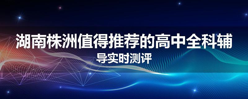 湖南株洲值得推荐的高中全科辅导实时测评