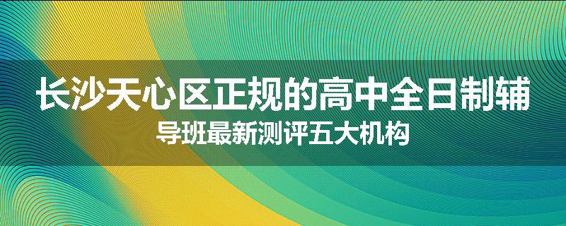 长沙天心区正规的高中全日制辅导班最新测评五大机构