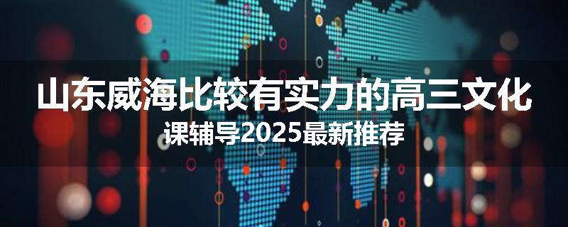 山东威海比较有实力的高三文化课辅导2025最新推荐